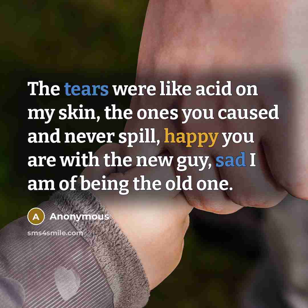 “The tears were like acid on my skin, the ones you caused and never spill, happy you are with the new guy, sad I am of being the old one.” quote by Anonymous