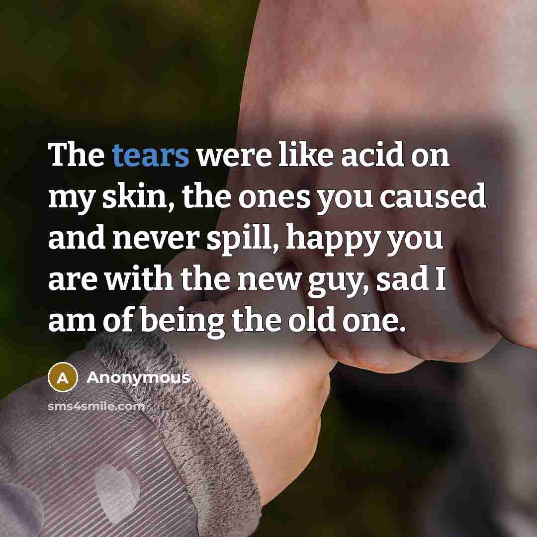 “The tears were like acid on my skin, the ones you caused and never spill, happy you are with the new guy, sad I am of being the old one.” quote by Anonymous
