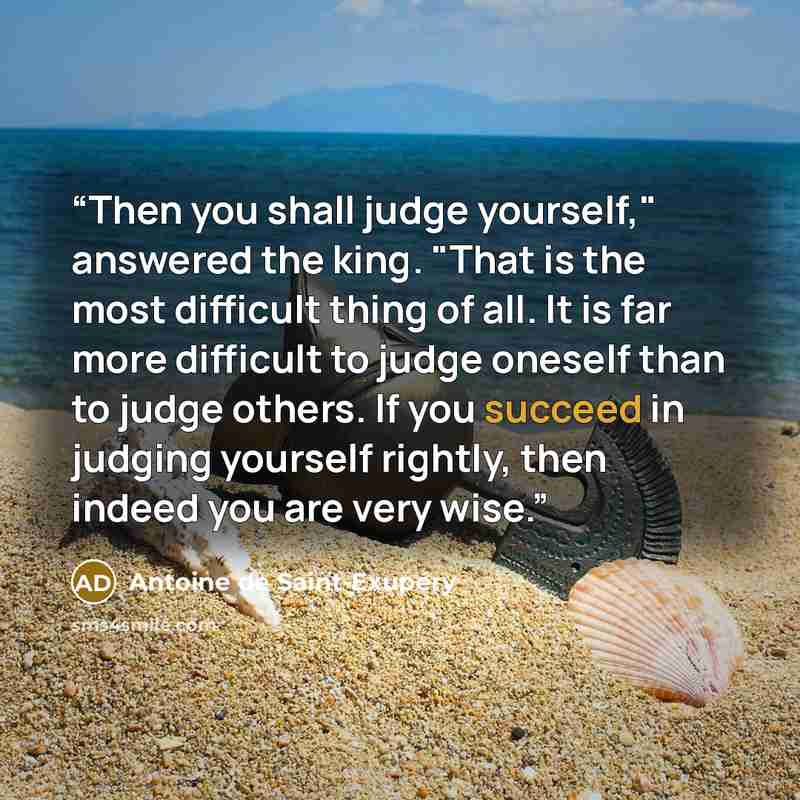 “Then you shall judge yourself," answered the king. "That is the most difficult thing of all. It is far more difficult to judge oneself than to judge others. If you succeed in judging yourself rightly, then indeed you are very wise.” quote by Antoine de Saint-Exupéry