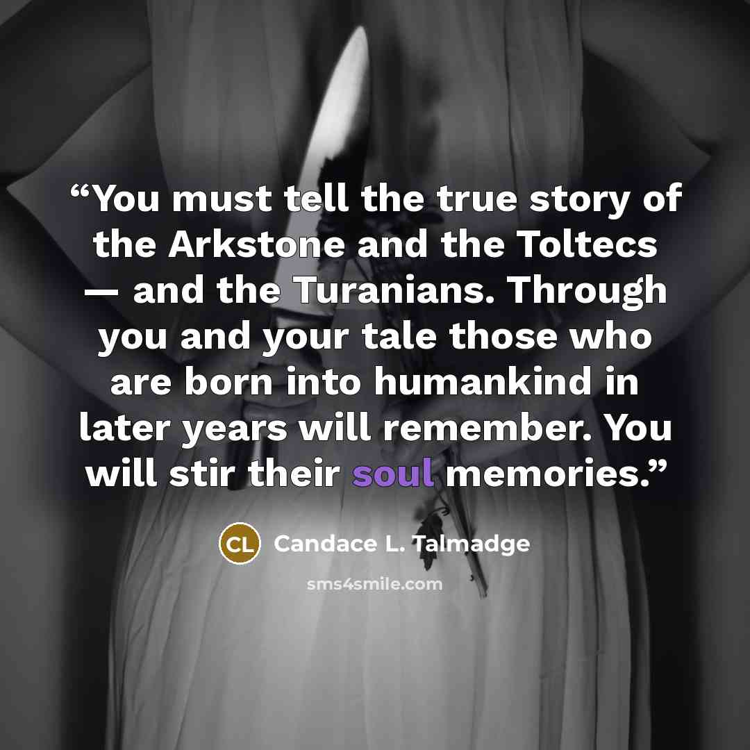 “You must tell the true story of the Arkstone and the Toltecs — and the Turanians. Through you and your tale those who are born into humankind in later years will remember. You will stir their soul memories.” quote by Candace L. Talmadge