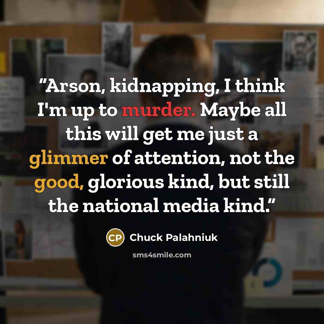 “Arson, kidnapping, I think I'm up to murder. Maybe all this will get me just a glimmer of attention, not the good, glorious kind, but still the national media kind.” quote by Chuck Palahniuk