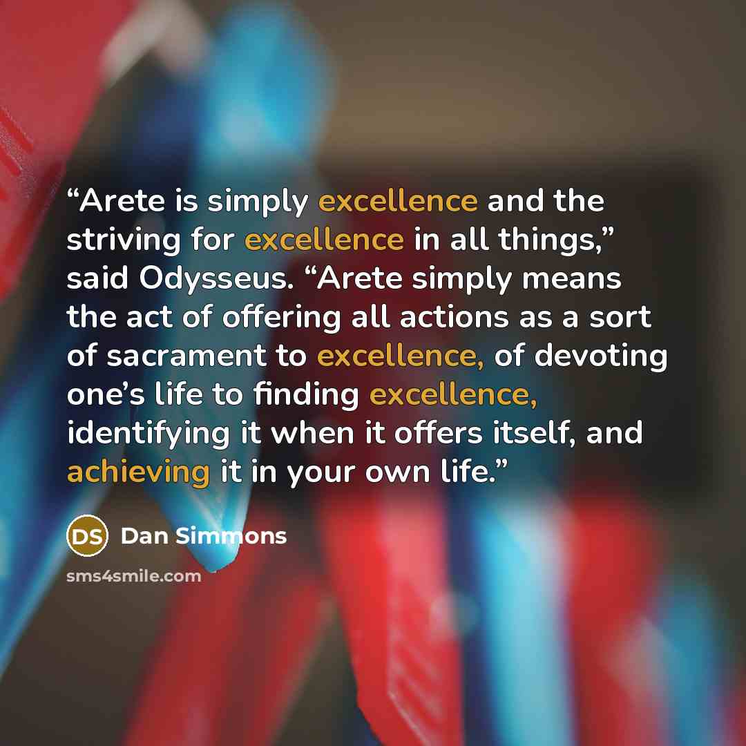 “Arete is simply excellence and the striving for excellence in all things,” said Odysseus. “Arete simply means the act of offering all actions as a sort of sacrament to excellence, of devoting one’s life to finding excellence, identifying it when it offers itself, and achieving it in your own life.” quote by Dan Simmons
