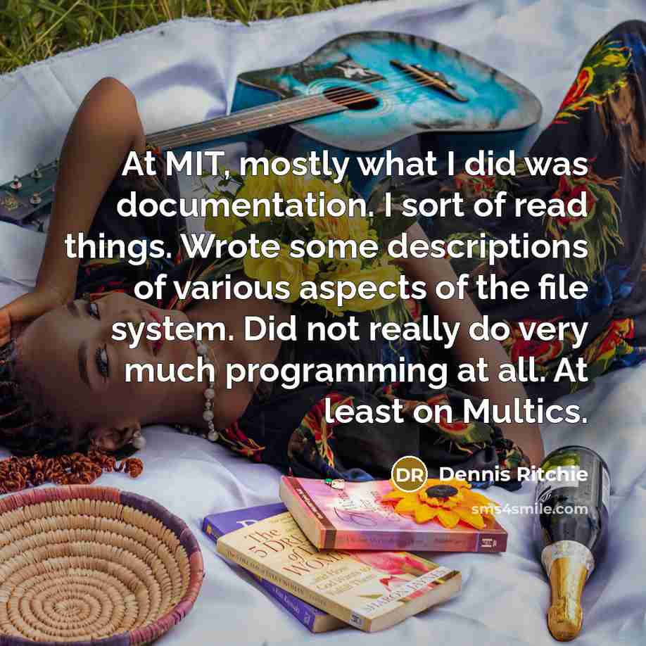 “At MIT, mostly what I did was documentation. I sort of read things. Wrote some descriptions of various aspects of the file system. Did not really do very much programming at all. At least on Multics.” quote by Dennis Ritchie