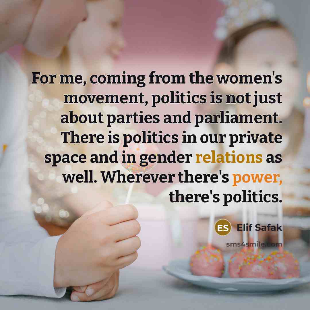 “For me, coming from the women's movement, politics is not just about parties and parliament. There is politics in our private space and in gender relations as well. Wherever there's power, there's politics.” quote by Elif Safak