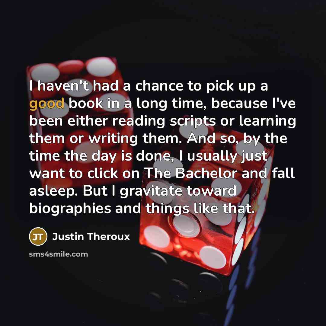 “I haven't had a chance to pick up a good book in a long time, because I've been either reading scripts or learning them or writing them. And so, by the time the day is done, I usually just want to click on The Bachelor and fall asleep. But I gravitate toward biographies and things like that.” quote by Justin Theroux