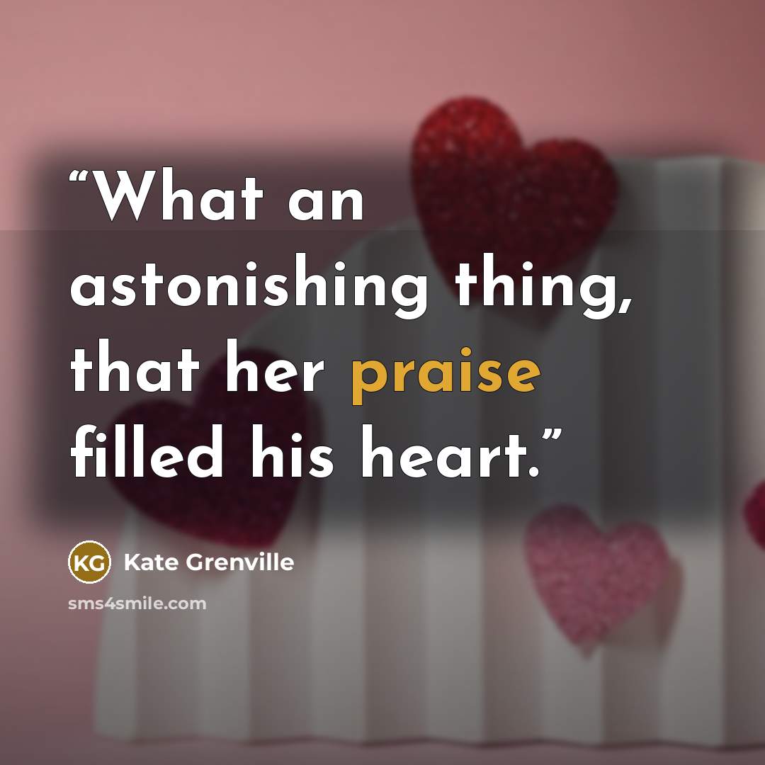 “What an astonishing thing, that her praise filled his heart.” quote by Kate Grenville
