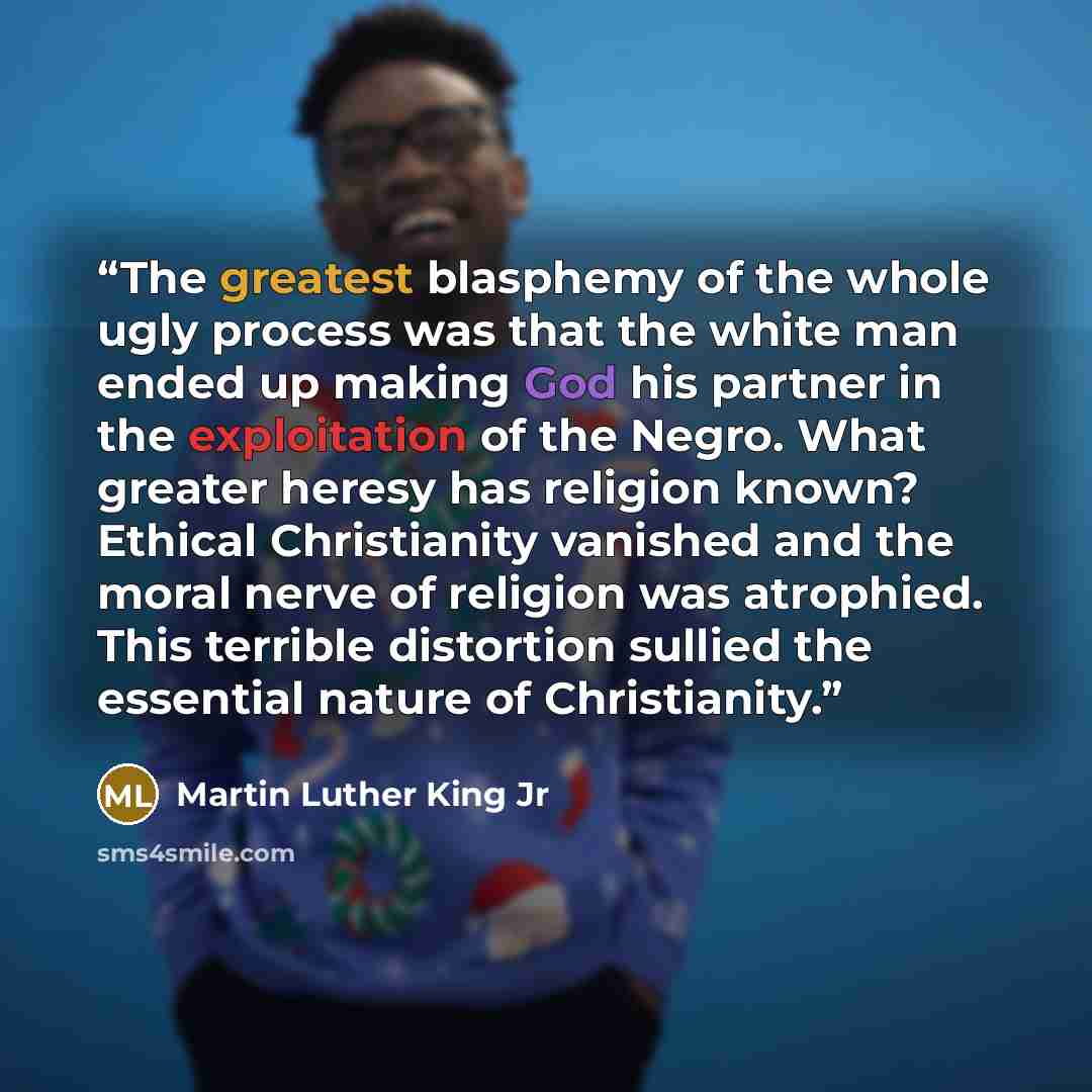 “The greatest blasphemy of the whole ugly process was that the white man ended up making God his partner in the exploitation of the Negro. What greater heresy has religion known? Ethical Christianity vanished and the moral nerve of religion was atrophied. This terrible distortion sullied the…” quote by Martin Luther King Jr