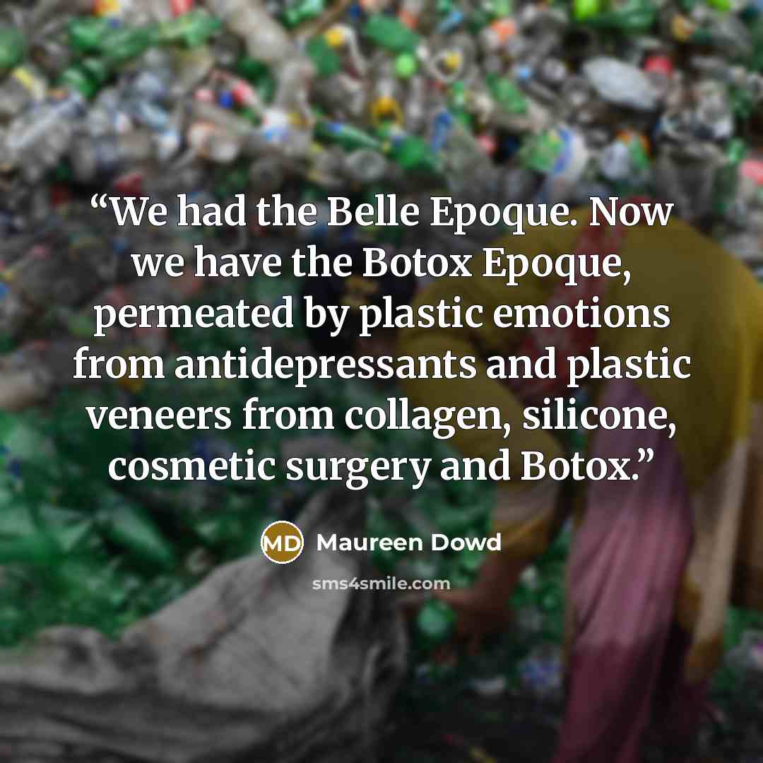 “We had the Belle Epoque. Now we have the Botox Epoque, permeated by plastic emotions from antidepressants and plastic veneers from collagen, silicone, cosmetic surgery and Botox.” quote by Maureen Dowd