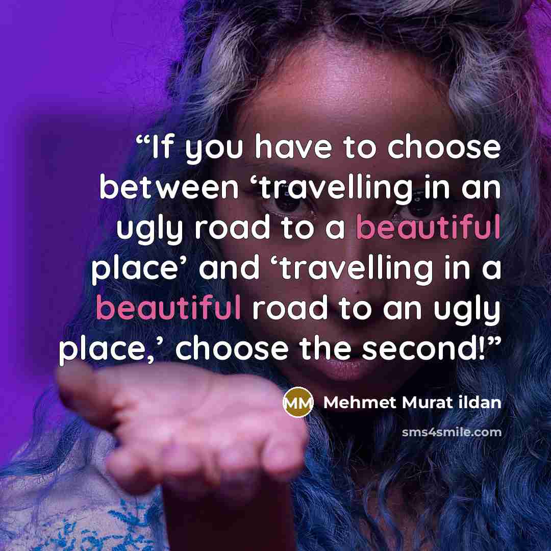 “If you have to choose between ‘travelling in an ugly road to a beautiful place’ and ‘travelling in a beautiful road to an ugly place,’ choose the second!” quote by Mehmet Murat ildan