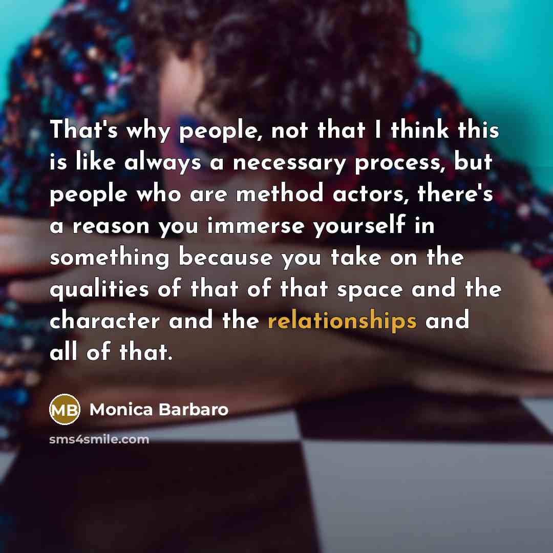 “That's why people, not that I think this is like always a necessary process, but people who are method actors, there's a reason you immerse yourself in something because you take on the qualities of that of that space and the character and the relationships and all of that.” quote by Monica Barbaro