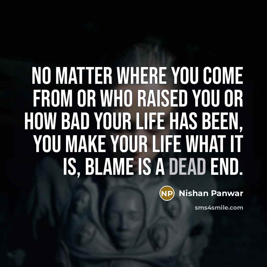 “No matter where you come from or who raised you or how bad your life has been, you make your life what it is, blame is a dead end.” quote by Nishan Panwar