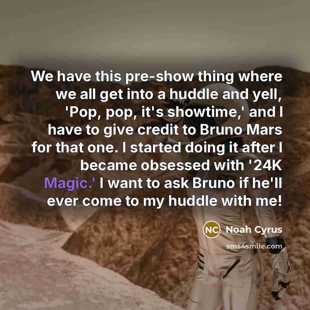 “We have this pre-show thing where we all get into a huddle and yell, 'Pop, pop, it's showtime,' and I have to give credit to Bruno Mars for that one. I started doing it after I became obsessed with '24K Magic.' I want to ask Bruno if he'll ever come to my huddle with me!” quote by Noah Cyrus