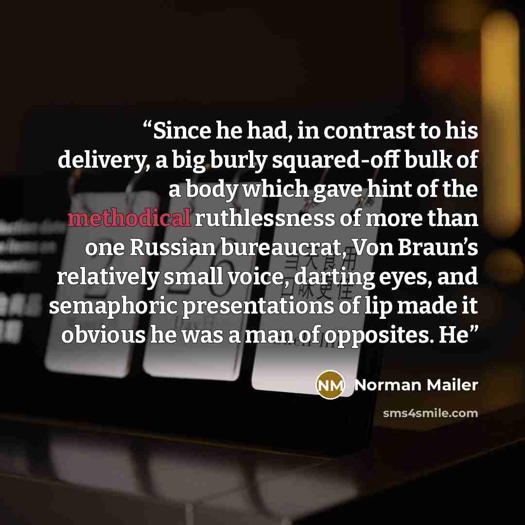 “Since he had, in contrast to his delivery, a big burly squared-off bulk of a body which gave hint of the methodical ruthlessness of more than one Russian bureaucrat, Von Braun’s relatively small voice, darting eyes, and semaphoric presentations of lip made it obvious he was a man of opposites. He” quote by Norman Mailer