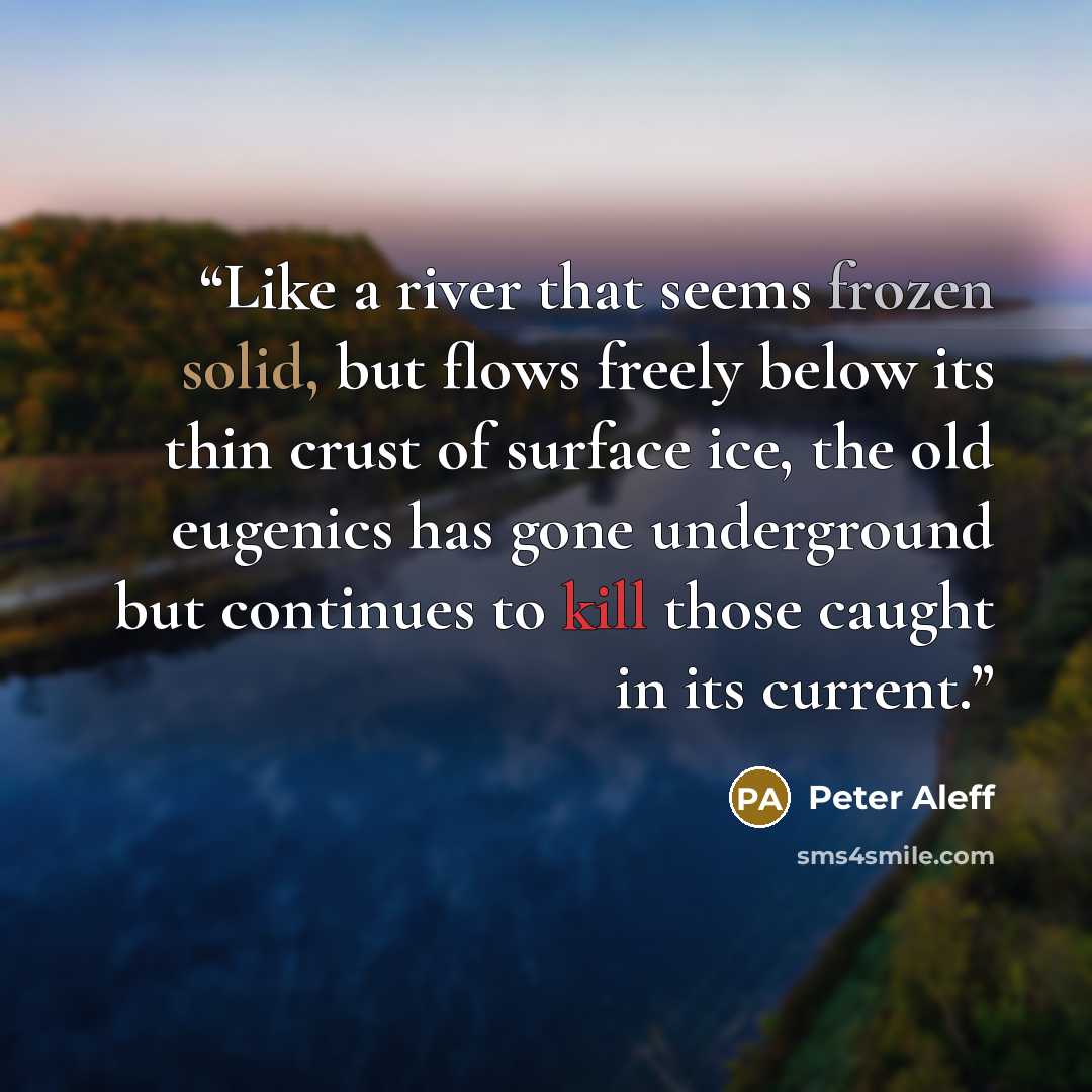 “Like a river that seems frozen solid, but flows freely below its thin crust of surface ice, the old eugenics has gone underground but continues to kill those caught in its current.” quote by Peter Aleff