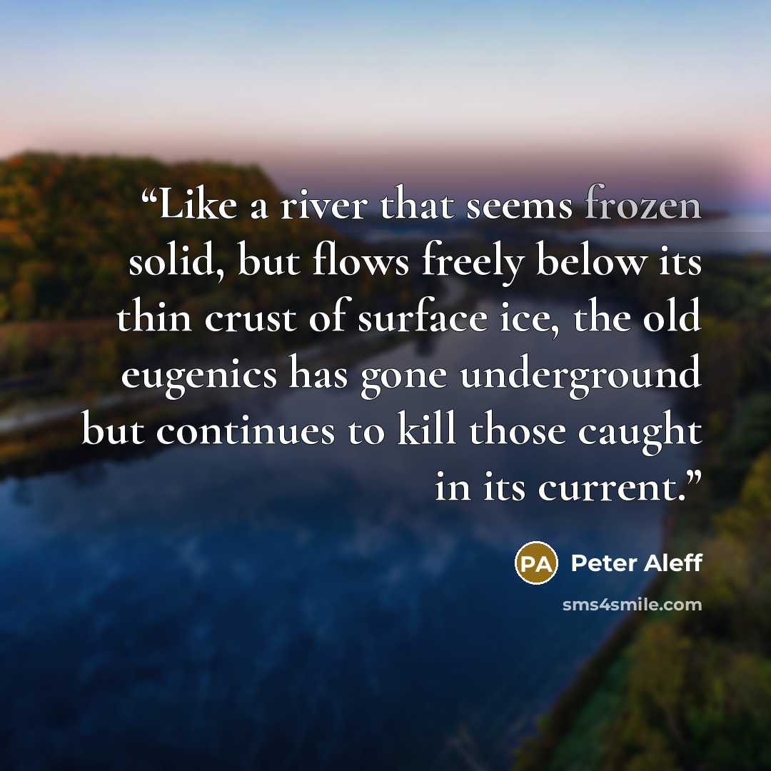 “Like a river that seems frozen solid, but flows freely below its thin crust of surface ice, the old eugenics has gone underground but continues to kill those caught in its current.” quote by Peter Aleff