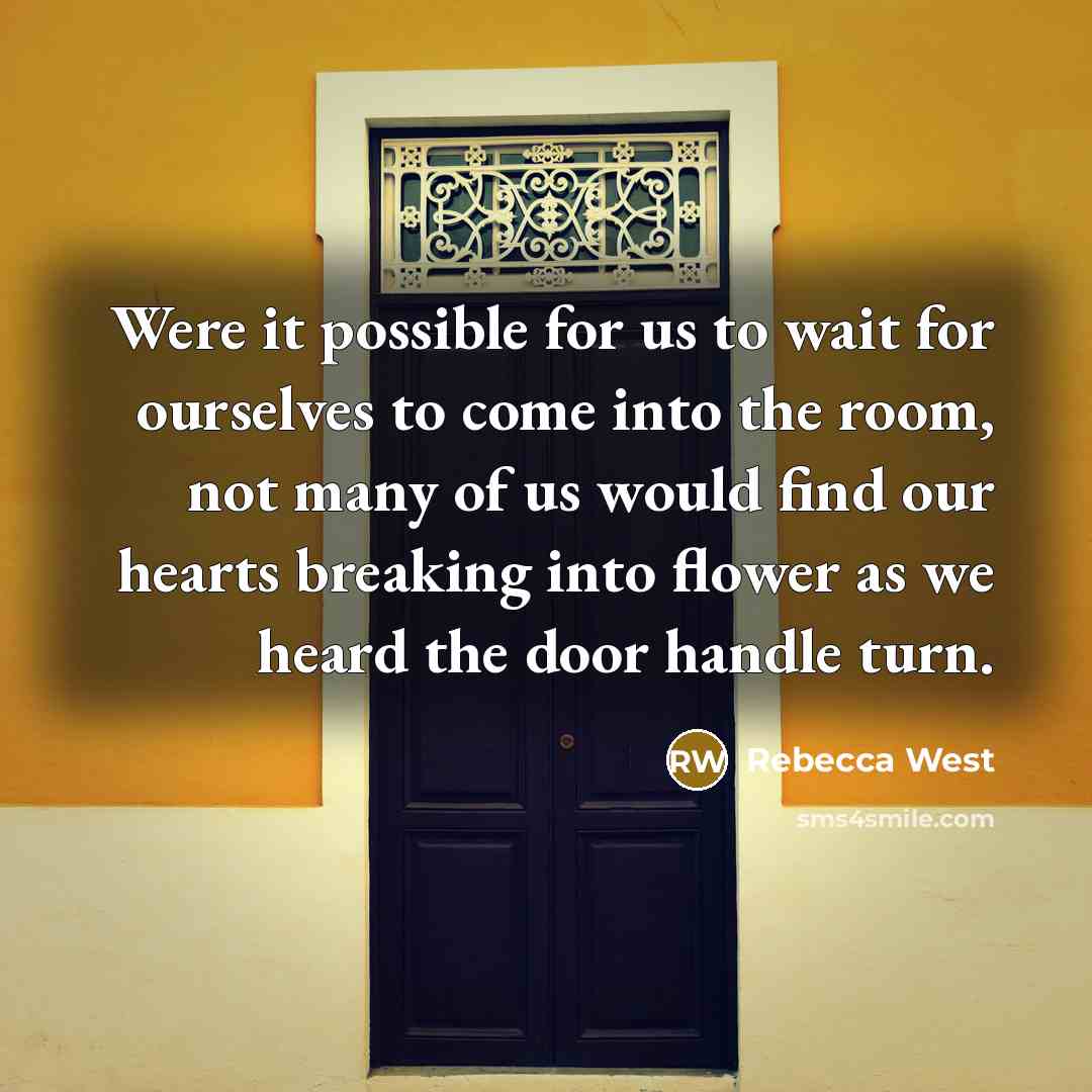 “Were it possible for us to wait for ourselves to come into the room, not many of us would find our hearts breaking into flower as we heard the door handle turn.” quote by Rebecca West
