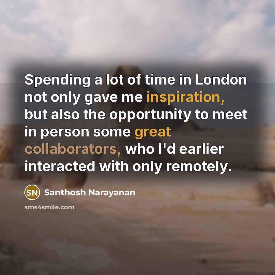 “Spending a lot of time in London not only gave me inspiration, but also the opportunity to meet in person some great collaborators, who I'd earlier interacted with only remotely.” quote by Santhosh Narayanan