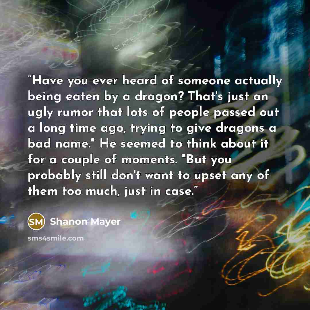 “Have you ever heard of someone actually being eaten by a dragon? That's just an ugly rumor that lots of people passed out a long time ago, trying to give dragons a bad name." He seemed to think about it for a couple of moments. "But you probably still don't want to upset any of them too much, just…” quote by Shanon Mayer