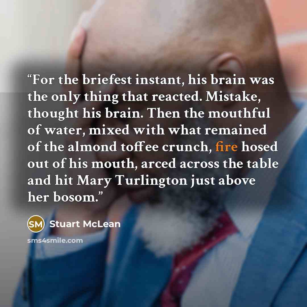 “For the briefest instant, his brain was the only thing that reacted. Mistake, thought his brain. Then the mouthful of water, mixed with what remained of the almond toffee crunch, fire hosed out of his mouth, arced across the table and hit Mary Turlington just above her bosom.” quote by Stuart McLean