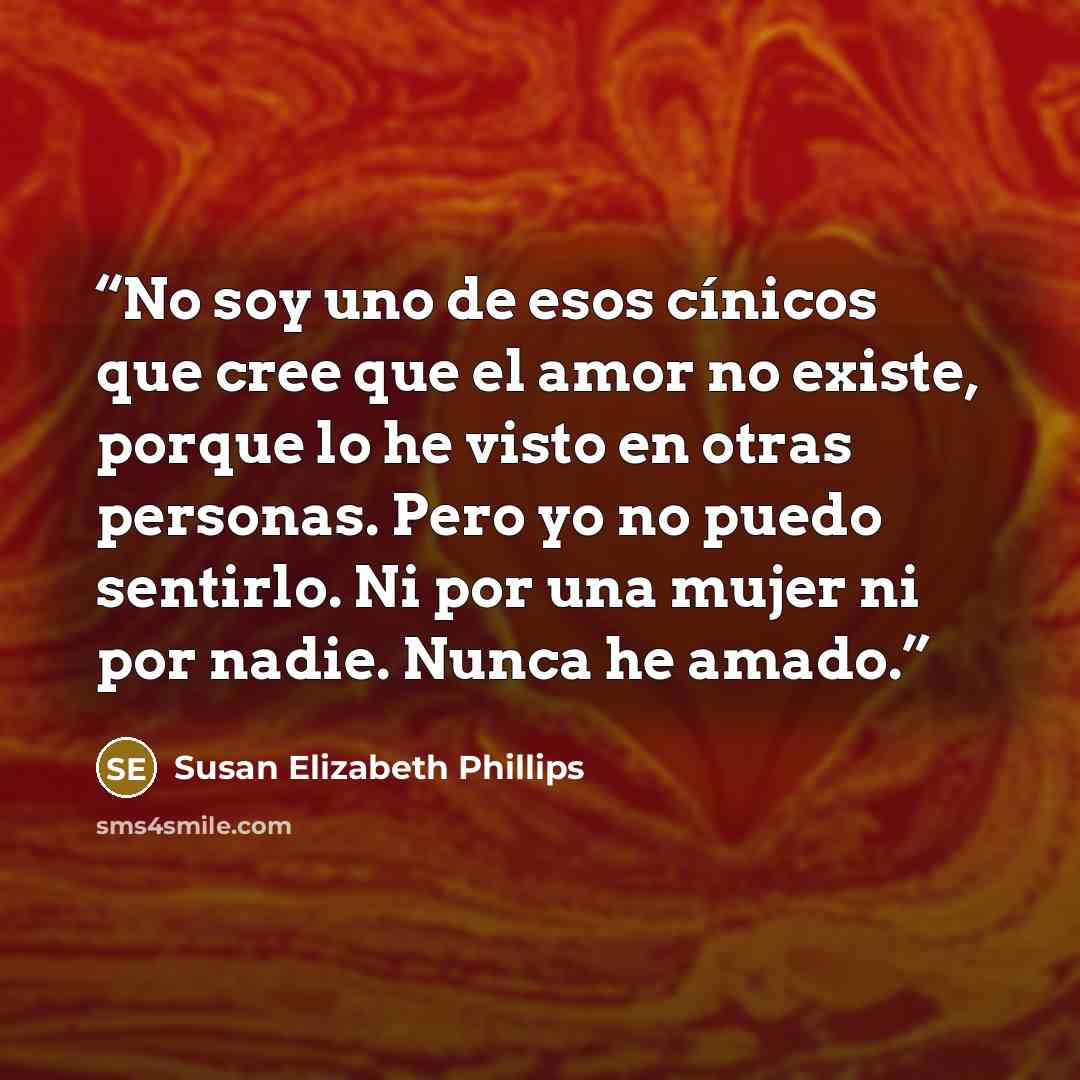 “No soy uno de esos cínicos que cree que el amor no existe, porque lo he visto en otras personas. Pero yo no puedo sentirlo. Ni por una mujer ni por nadie. Nunca he amado.” quote by Susan Elizabeth Phillips