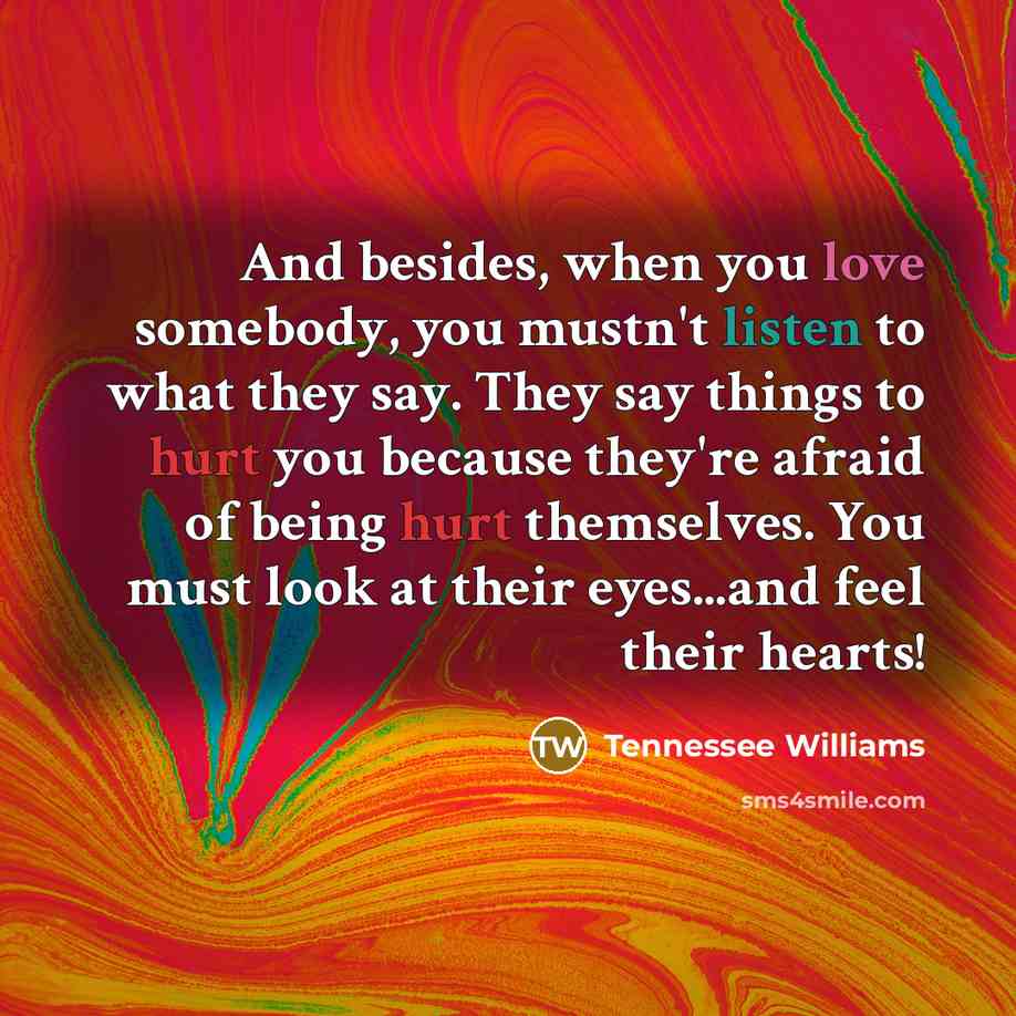 “And besides, when you love somebody, you mustn't listen to what they say. They say things to hurt you because they're afraid of being hurt themselves. You must look at their eyes...and feel their hearts!” quote by Tennessee Williams