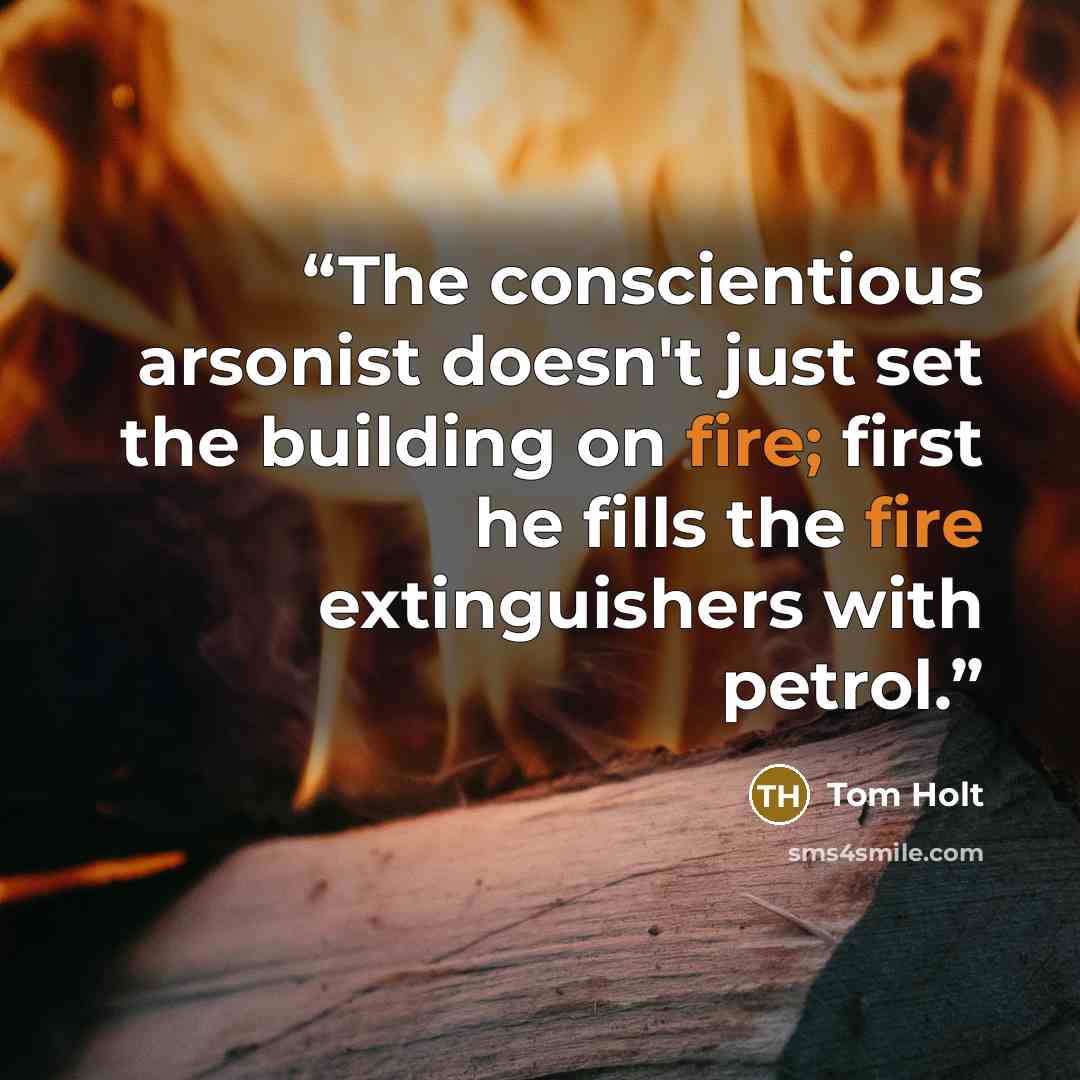 “The conscientious arsonist doesn't just set the building on fire; first he fills the fire extinguishers with petrol.” quote by Tom Holt