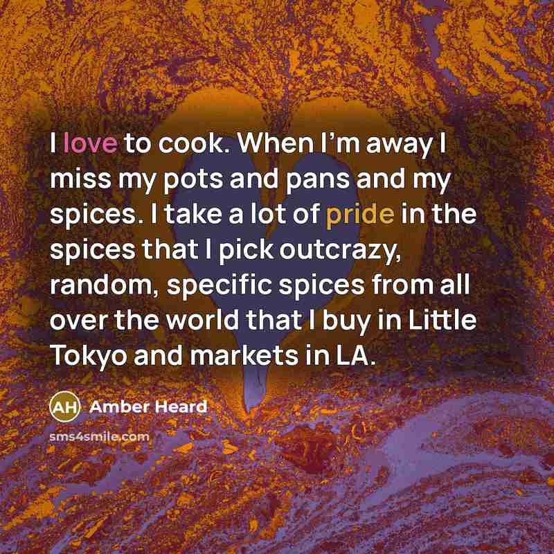 “I love to cook. When I'm away I miss my pots and pans and my spices. I take a lot of pride in the spices that I pick outcrazy, random, specific spices from all over the world that I buy in Little Tokyo and markets in LA.” quote by Amber Heard