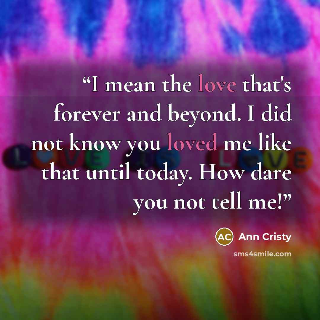 “I mean the love that's forever and beyond. I did not know you loved me like that until today. How dare you not tell me!” quote by Ann Cristy