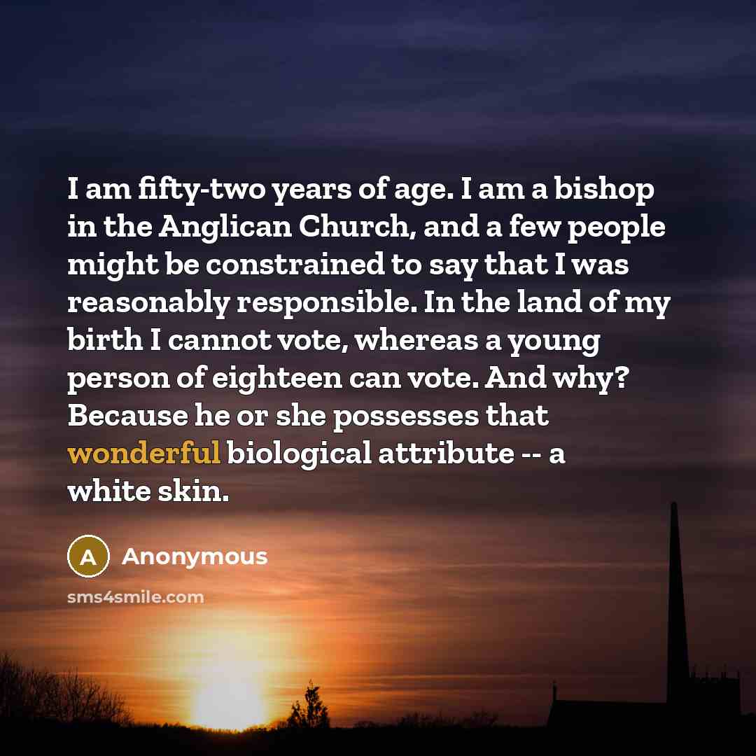 “I am fifty-two years of age. I am a bishop in the Anglican Church, and a few people might be constrained to say that I was reasonably responsible. In the land of my birth I cannot vote, whereas a young person of eighteen can vote. And why? Because he or she possesses that wonderful biological…” quote by Anonymous