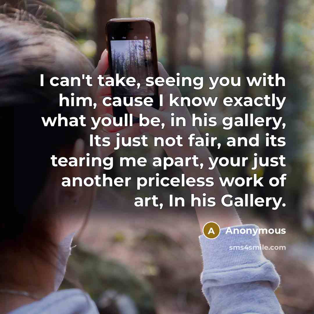 “I can't take, seeing you with him, cause I know exactly what youll be, in his gallery, Its just not fair, and its tearing me apart, your just another priceless work of art, In his Gallery.” quote by Anonymous