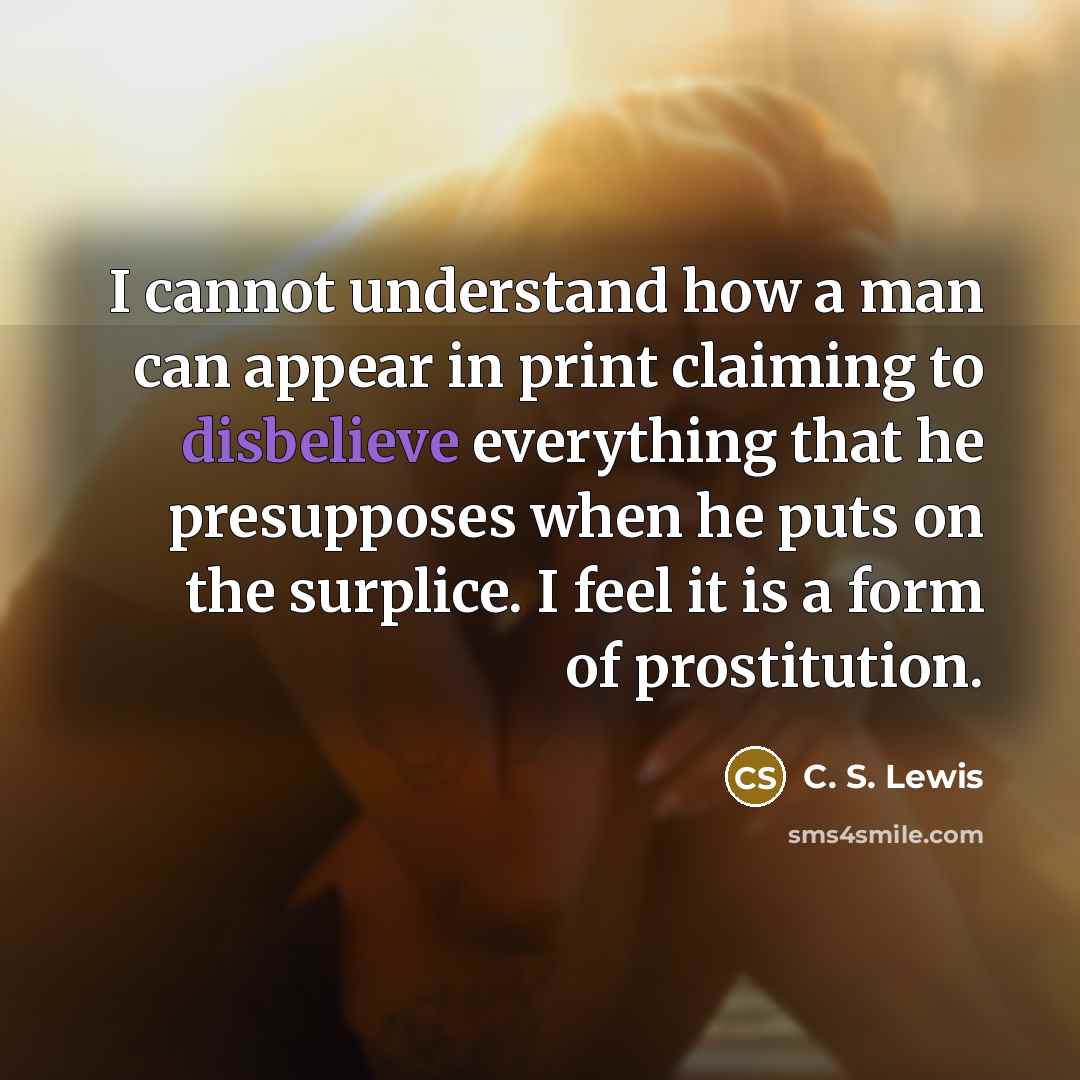 “I cannot understand how a man can appear in print claiming to disbelieve everything that he presupposes when he puts on the surplice. I feel it is a form of prostitution.” quote by C. S. Lewis