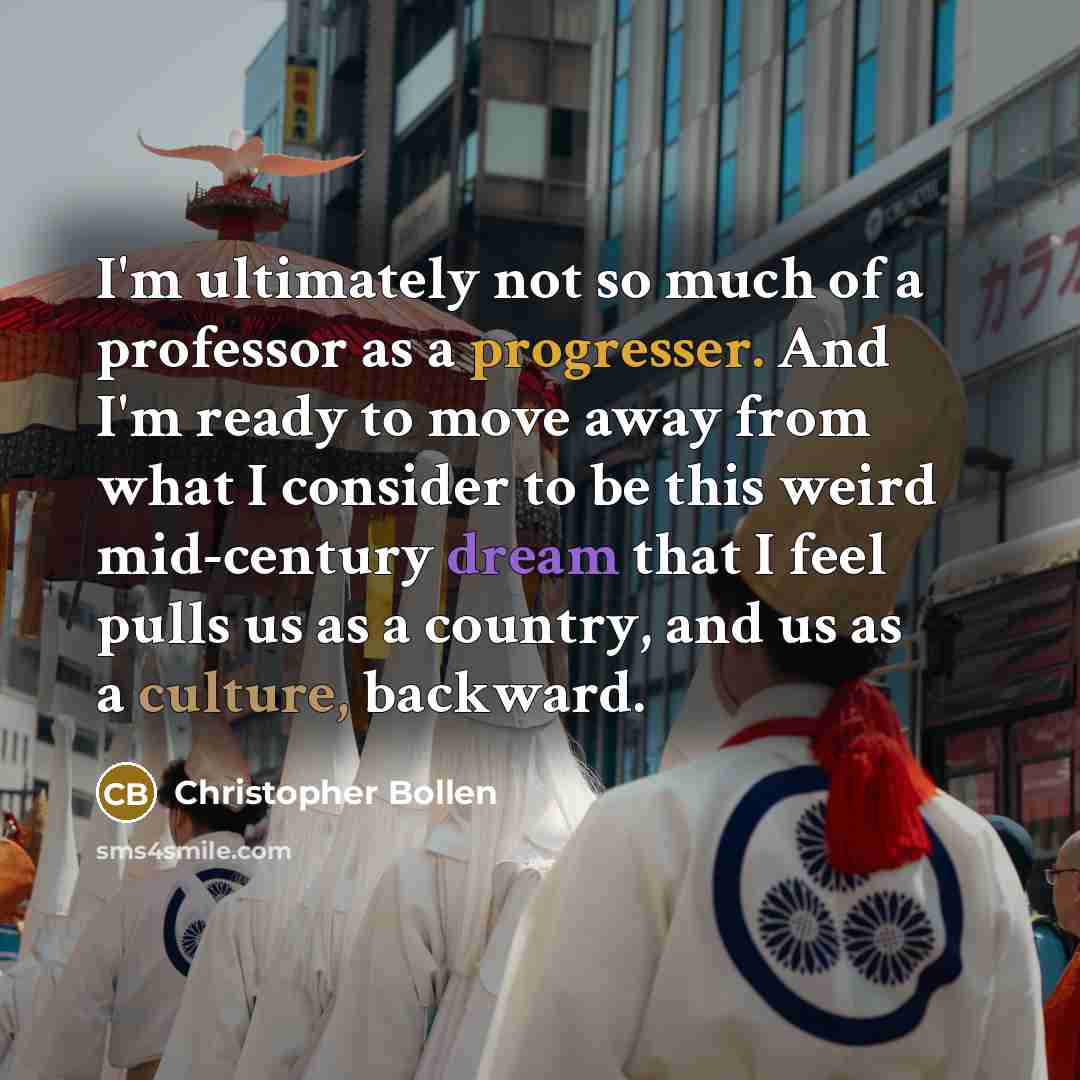 “I'm ultimately not so much of a professor as a progresser. And I'm ready to move away from what I consider to be this weird mid-century dream that I feel pulls us as a country, and us as a culture, backward.” quote by Christopher Bollen