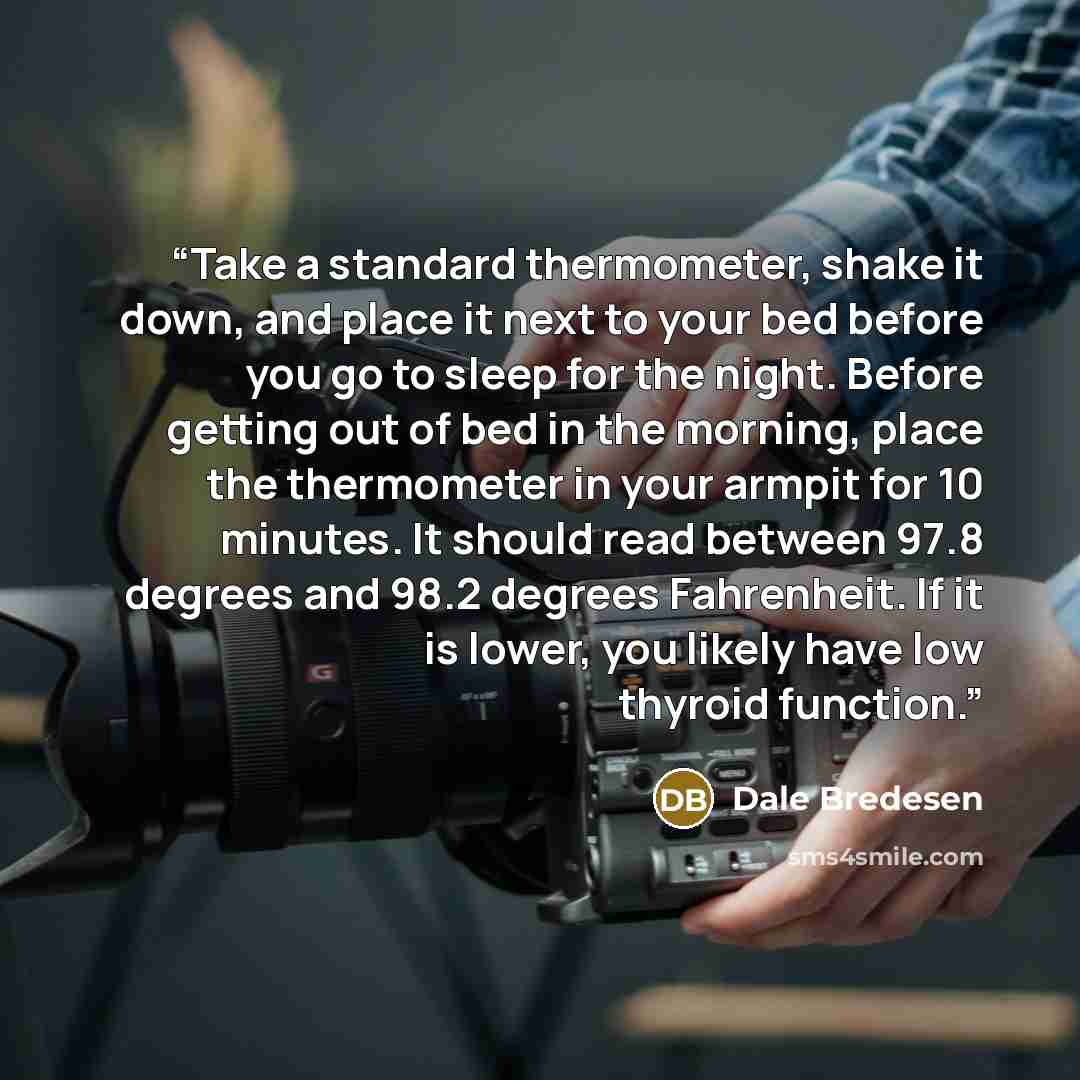 “Take a standard thermometer, shake it down, and place it next to your bed before you go to sleep for the night. Before getting out of bed in the morning, place the thermometer in your armpit for 10 minutes. It should read between 97.8 degrees and 98.2 degrees Fahrenheit. If it is lower, you likely…” quote by Dale Bredesen