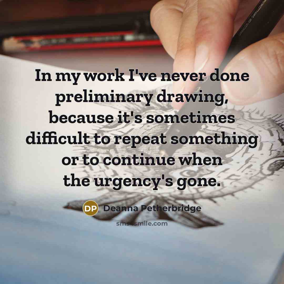 “In my work I've never done preliminary drawing, because it's sometimes difficult to repeat something or to continue when the urgency's gone.” quote by Deanna Petherbridge