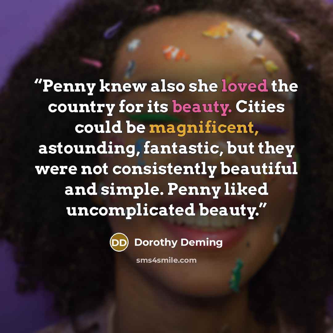 “Penny knew also she loved the country for its beauty. Cities could be magnificent, astounding, fantastic, but they were not consistently beautiful and simple. Penny liked uncomplicated beauty.” quote by Dorothy Deming