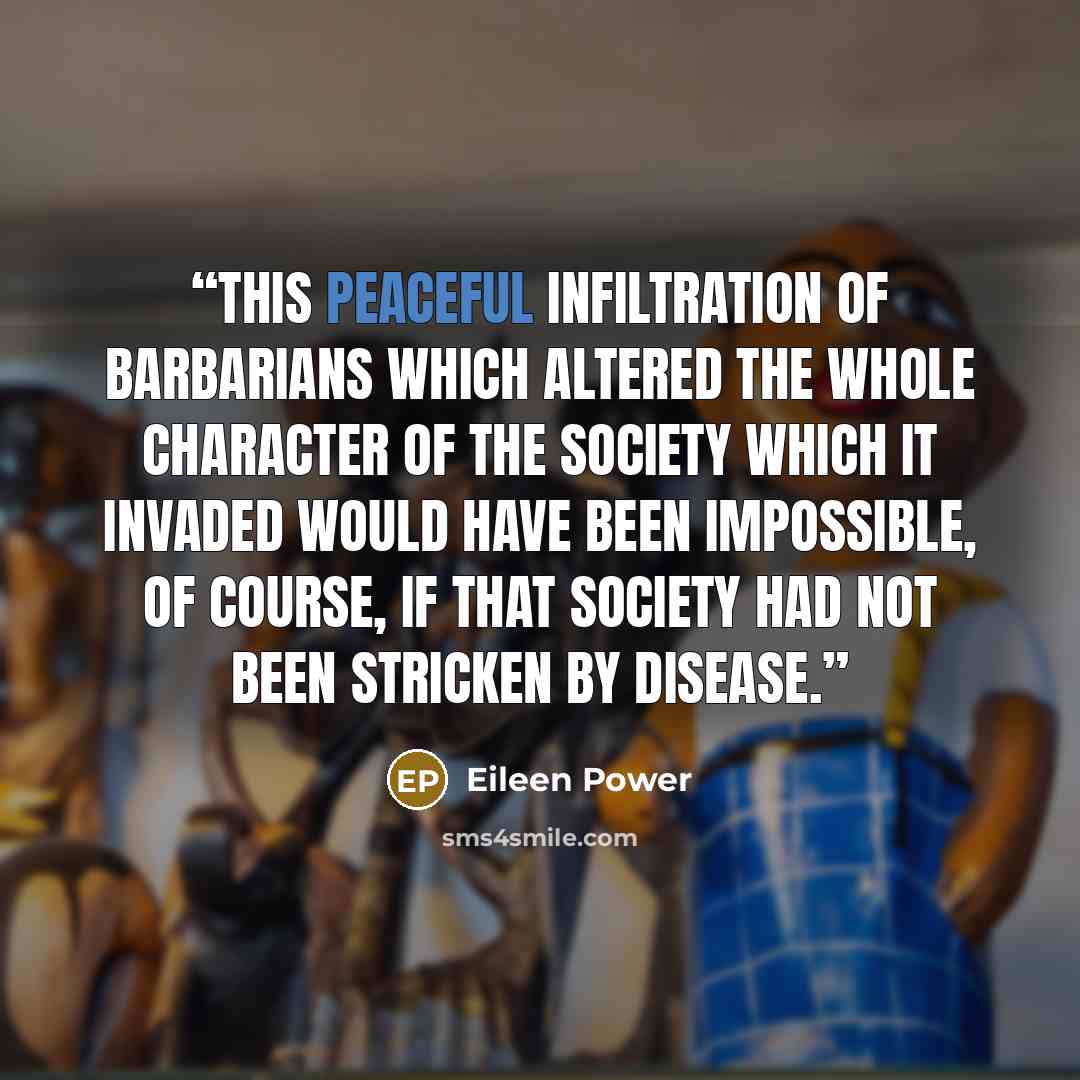 “This peaceful infiltration of barbarians which altered the whole character of the society which it invaded would have been impossible, of course, if that society had not been stricken by disease.” quote by Eileen Power
