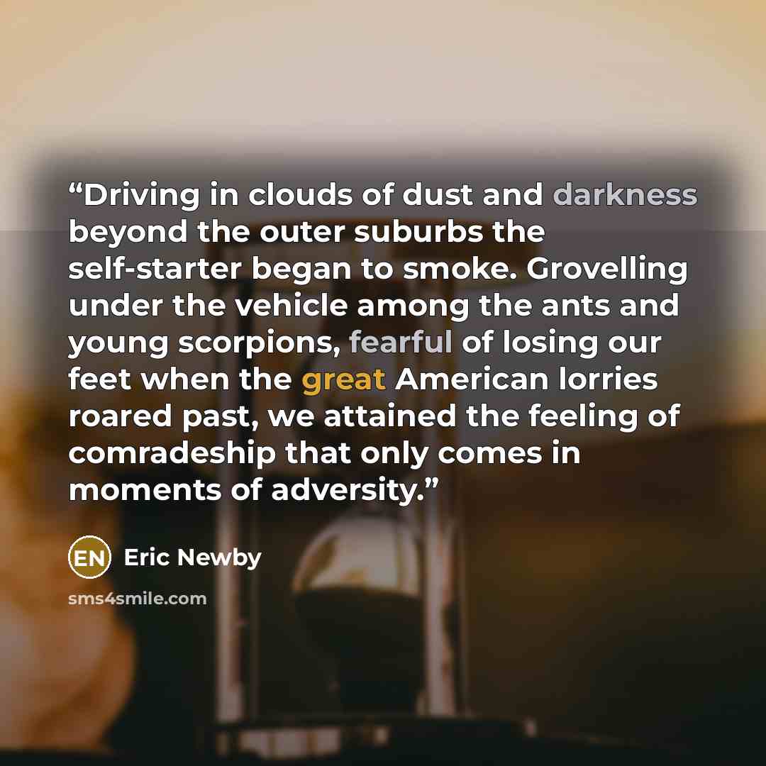 “Driving in clouds of dust and darkness beyond the outer suburbs the self-starter began to smoke. Grovelling under the vehicle among the ants and young scorpions, fearful of losing our feet when the great American lorries roared past, we attained the feeling of comradeship that only comes in…” quote by Eric Newby