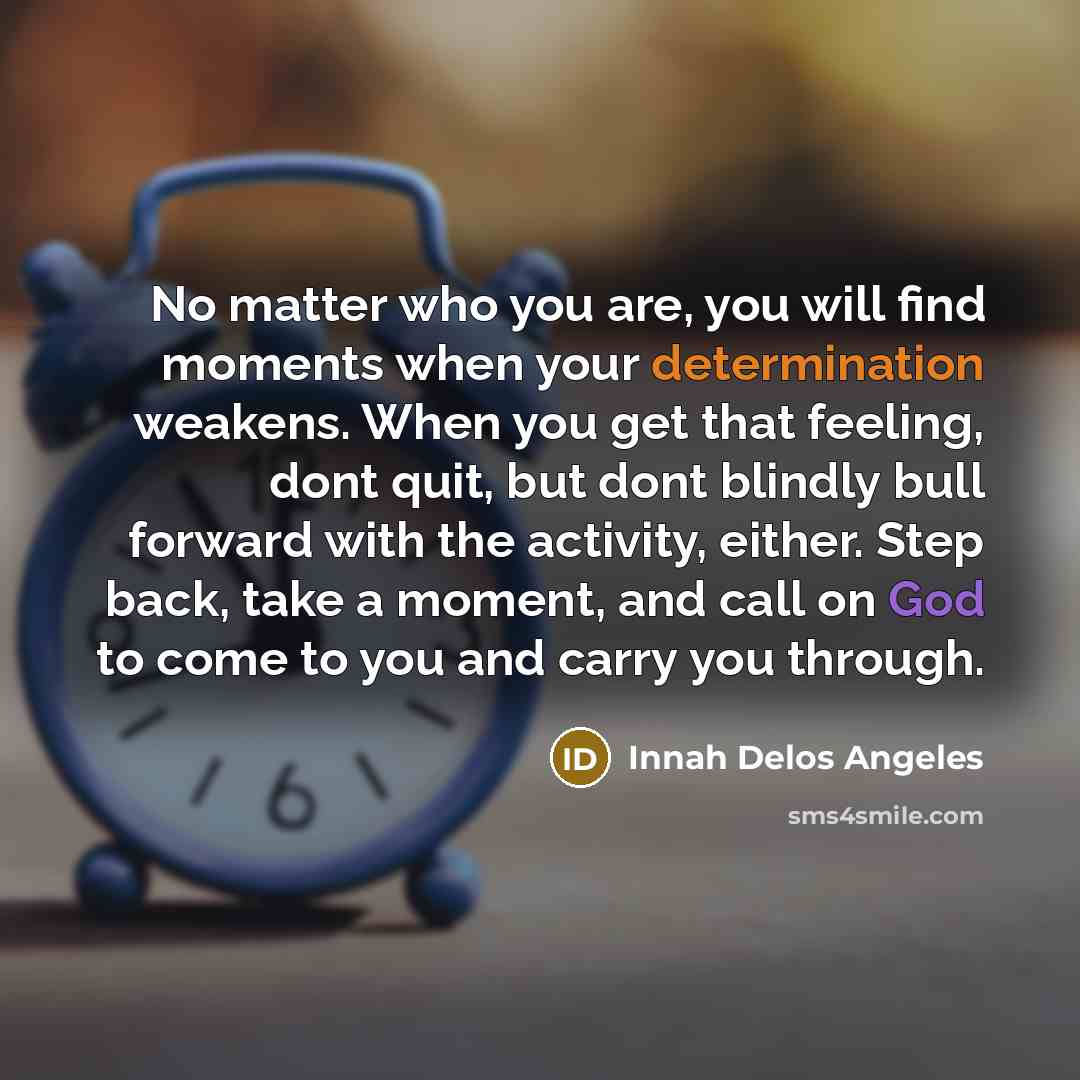 “No matter who you are, you will find moments when your determination weakens. When you get that feeling, dont quit, but dont blindly bull forward with the activity, either. Step back, take a moment, and call on God to come to you and carry you through.” quote by Innah Delos Angeles