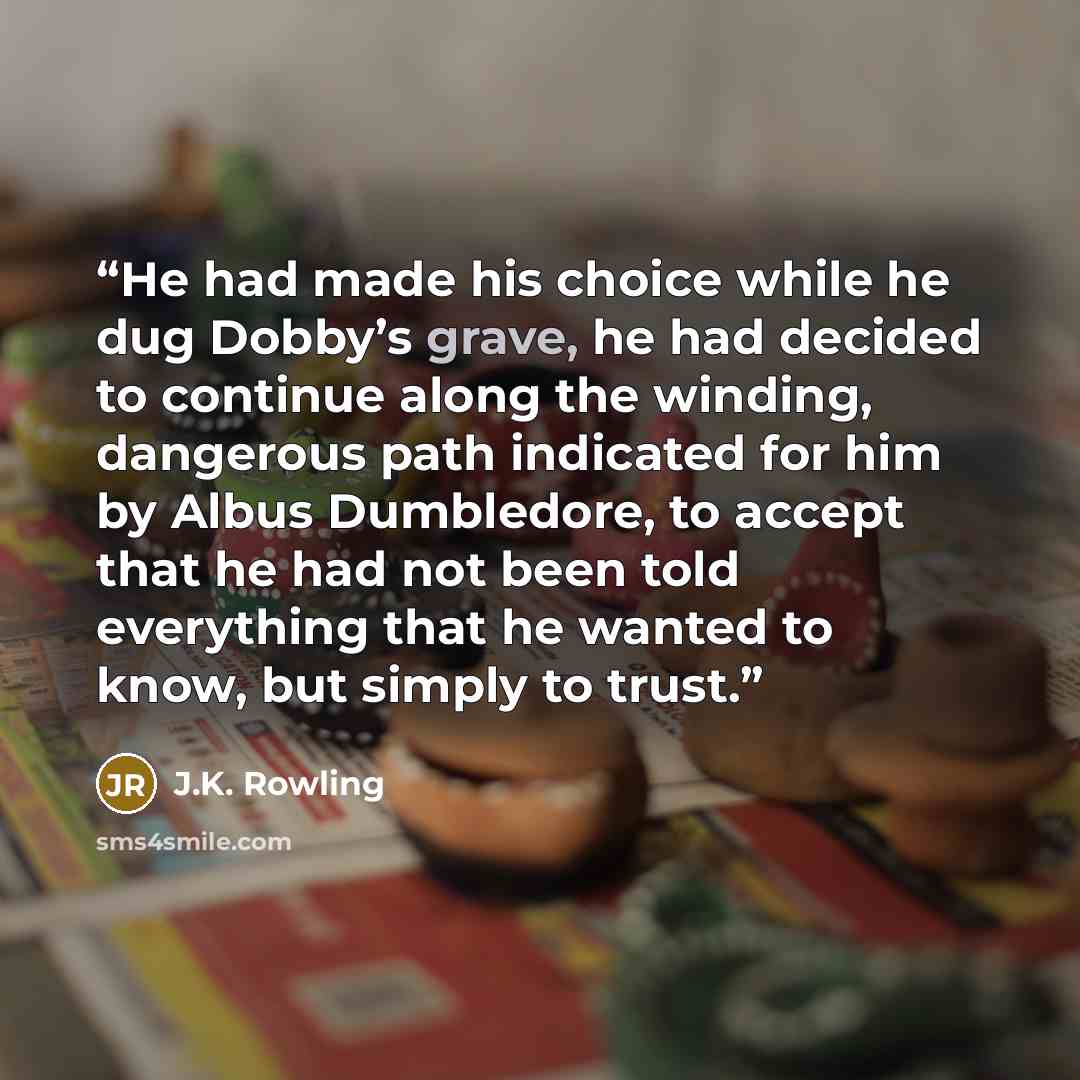 “He had made his choice while he dug Dobby’s grave, he had decided to continue along the winding, dangerous path indicated for him by Albus Dumbledore, to accept that he had not been told everything that he wanted to know, but simply to trust.” quote by J.K. Rowling