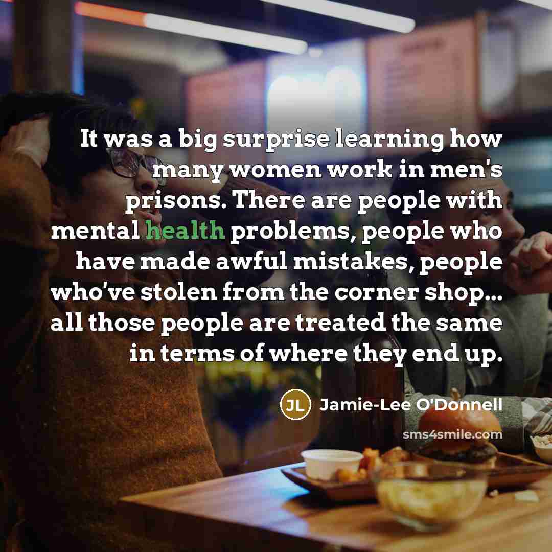 “It was a big surprise learning how many women work in men's prisons. There are people with mental health problems, people who have made awful mistakes, people who've stolen from the corner shop... all those people are treated the same in terms of where they end up.” quote by Jamie-Lee O'Donnell