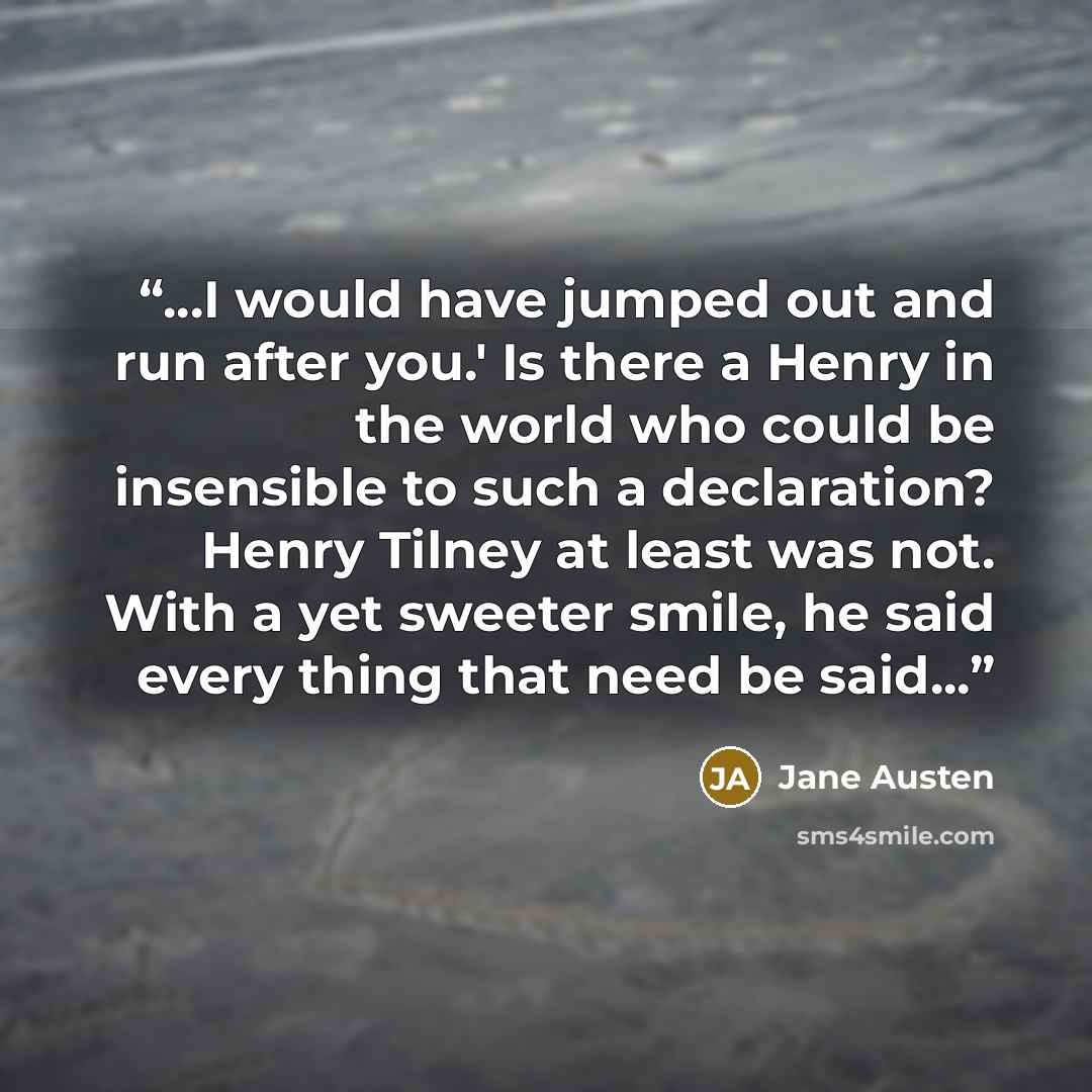 “...I would have jumped out and run after you.' Is there a Henry in the world who could be insensible to such a declaration? Henry Tilney at least was not. With a yet sweeter smile, he said every thing that need be said...” quote by Jane Austen