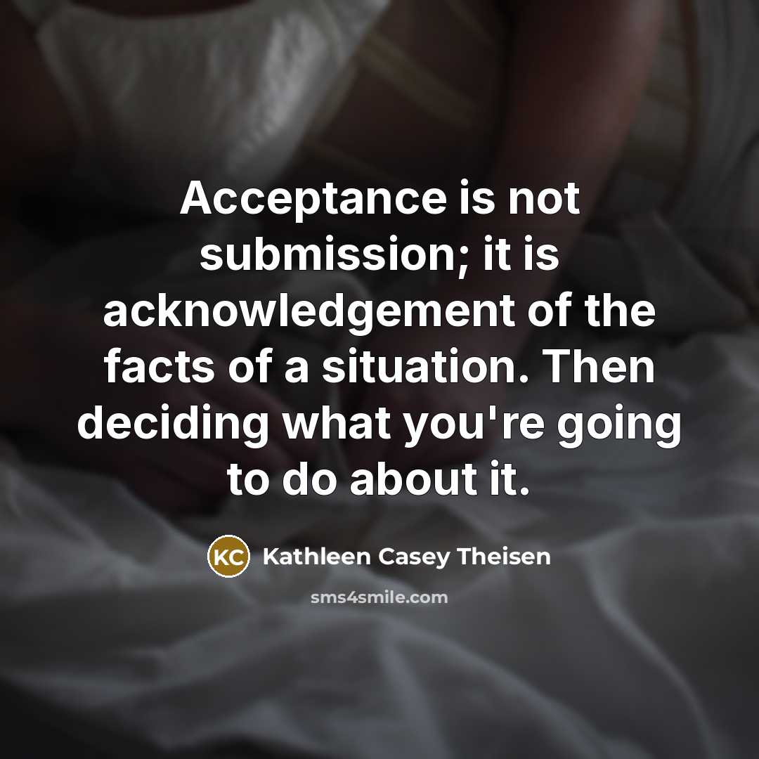 “Acceptance is not submission; it is acknowledgement of the facts of a situation. Then deciding what you're going to do about it.” quote by Kathleen Casey Theisen