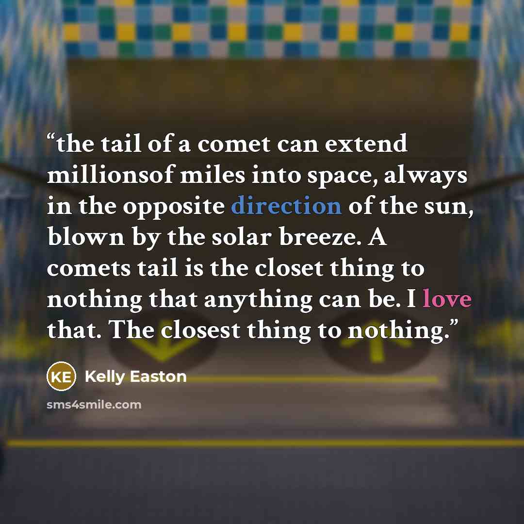 “the tail of a comet can extend millionsof miles into space, always in the opposite direction of the sun, blown by the solar breeze. A comets tail is the closet thing to nothing that anything can be. I love that. The closest thing to nothing.” quote by Kelly Easton