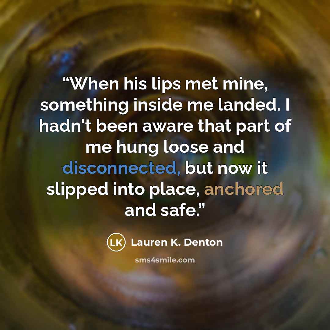 “When his lips met mine, something inside me landed. I hadn't been aware that part of me hung loose and disconnected, but now it slipped into place, anchored and safe.” quote by Lauren K. Denton