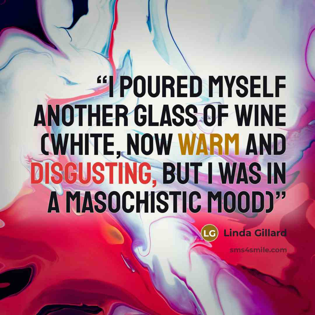 “I poured myself another glass of wine (white, now warm and disgusting, but I was in a masochistic mood)” quote by Linda Gillard