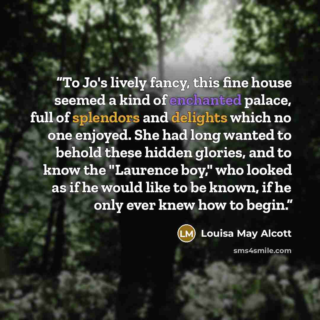 “To Jo's lively fancy, this fine house seemed a kind of enchanted palace, full of splendors and delights which no one enjoyed. She had long wanted to behold these hidden glories, and to know the "Laurence boy," who looked as if he would like to be known, if he only ever knew how to begin.” quote by Louisa May Alcott
