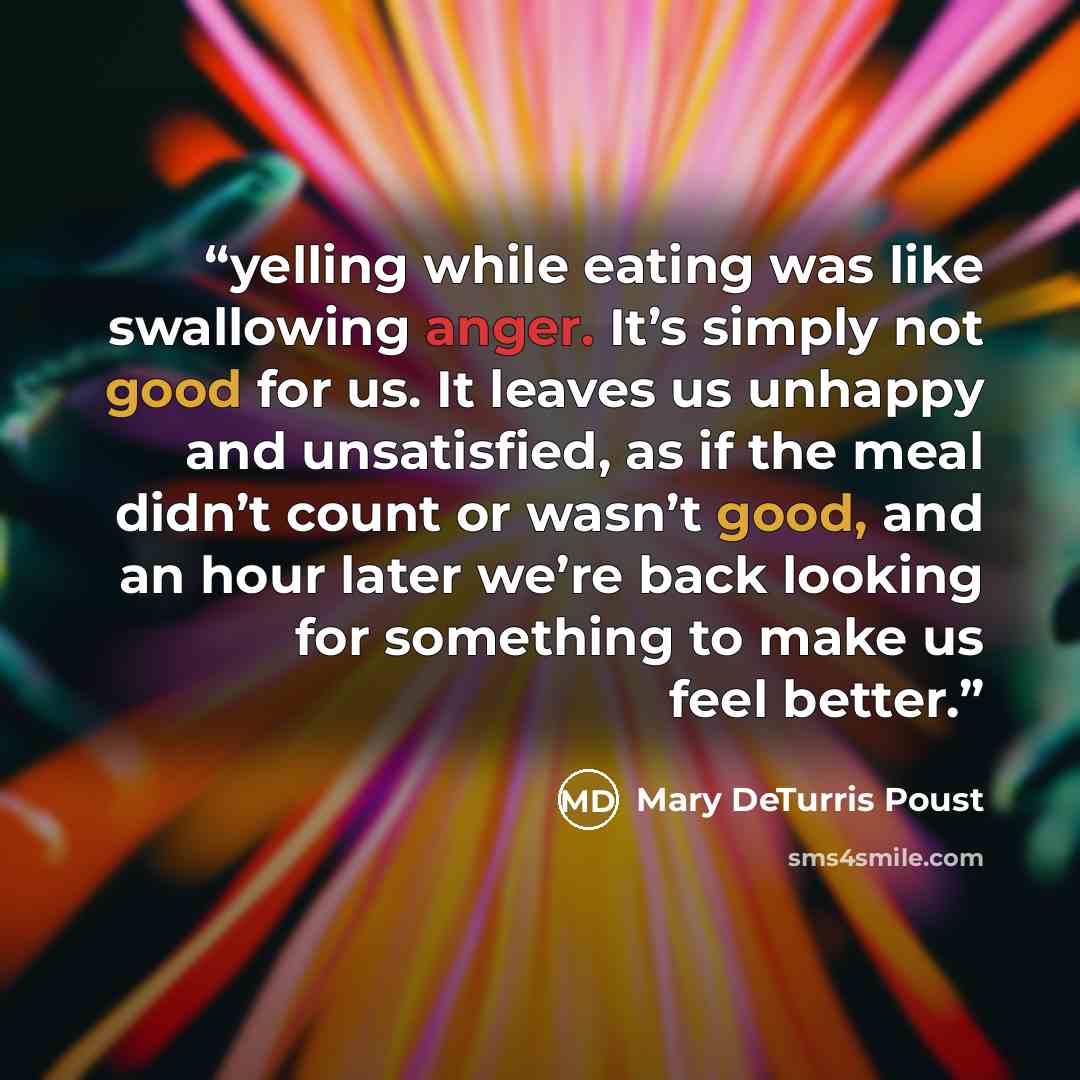 “yelling while eating was like swallowing anger. It’s simply not good for us. It leaves us unhappy and unsatisfied, as if the meal didn’t count or wasn’t good, and an hour later we’re back looking for something to make us feel better.” quote by Mary DeTurris Poust