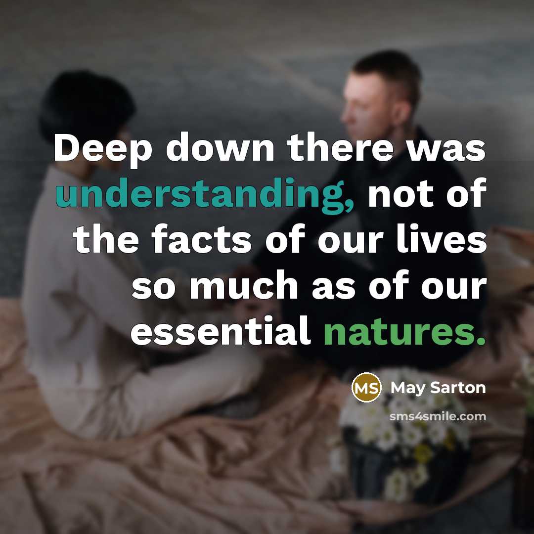 “Deep down there was understanding, not of the facts of our lives so much as of our essential natures.” quote by May Sarton