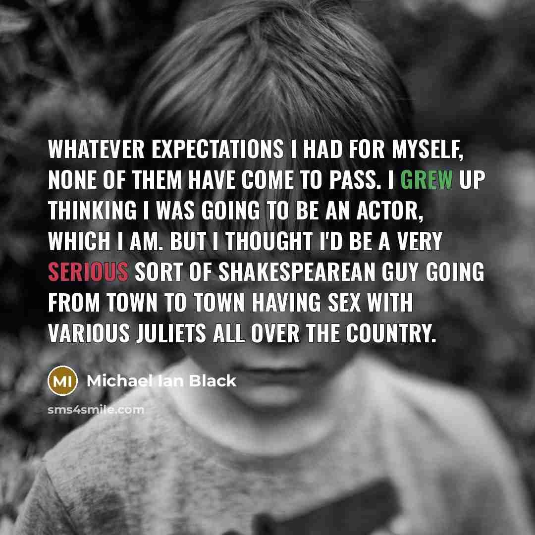 “Whatever expectations I had for myself, none of them have come to pass. I grew up thinking I was going to be an actor, which I am. But I thought I'd be a very serious sort of Shakespearean guy going from town to town having sex with various Juliets all over the country.” quote by Michael Ian Black