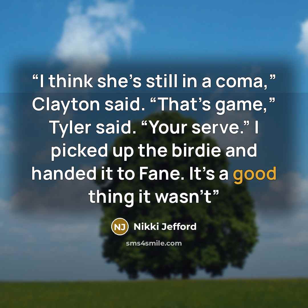 “I think she’s still in a coma,” Clayton said. “That’s game,” Tyler said. “Your serve.” I picked up the birdie and handed it to Fane. It’s a good thing it wasn’t” quote by Nikki Jefford
